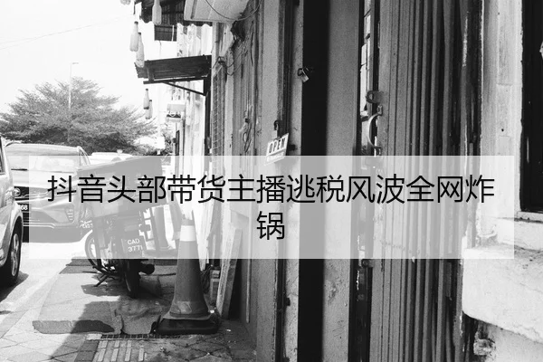 抖音头部带货主播逃税风波全网炸锅